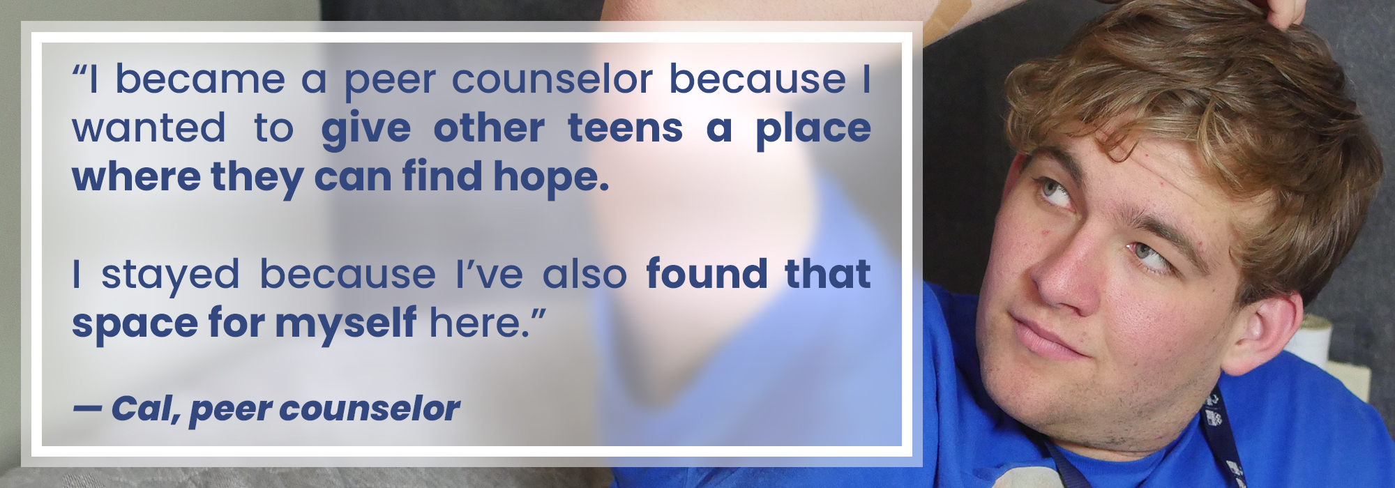 Quote from Cal, Teen Lifeline peer counselor: "I became a peer counselor because I wanted to give other teens a place where they can find hope. I stayed because I've also found that space for myself here."